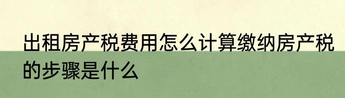 出租房产税费用怎么计算缴纳房产税的步骤是什么