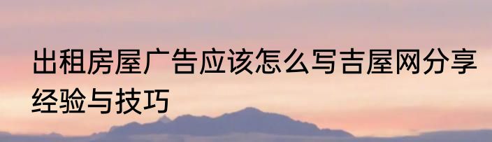 出租房屋广告应该怎么写吉屋网分享经验与技巧