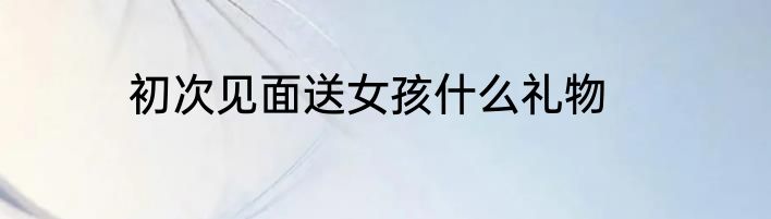 初次见面送女孩什么礼物
