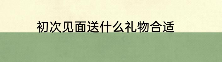 初次见面送什么礼物合适