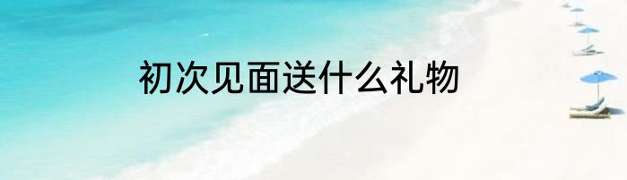 初次见面送什么礼物