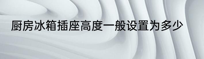 厨房冰箱插座高度一般设置为多少