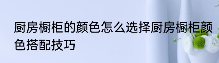 厨房橱柜的颜色怎么选择厨房橱柜颜色搭配技巧