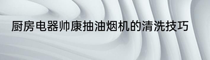 厨房电器帅康抽油烟机的清洗技巧