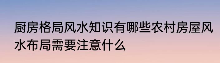 厨房格局风水知识有哪些农村房屋风水布局需要注意什么
