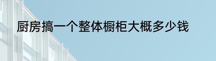 厨房搞一个整体橱柜大概多少钱