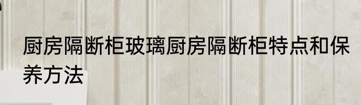 厨房隔断柜玻璃厨房隔断柜特点和保养方法