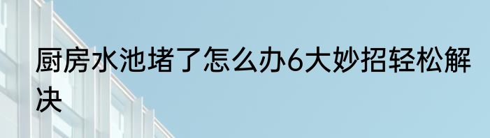 厨房水池堵了怎么办6大妙招轻松解决