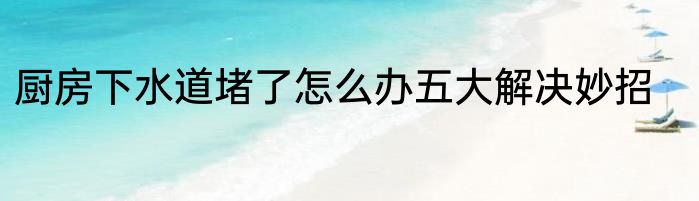 厨房下水道堵了怎么办五大解决妙招