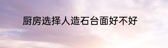厨房选择人造石台面好不好