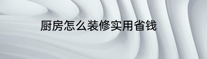 厨房怎么装修实用省钱