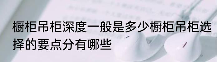 橱柜吊柜深度一般是多少橱柜吊柜选择的要点分有哪些