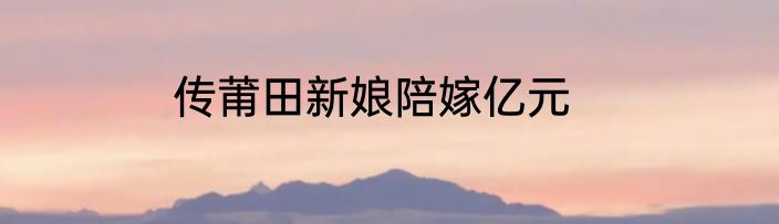 传莆田新娘陪嫁亿元