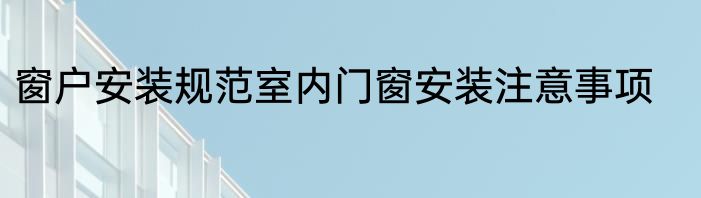 窗户安装规范室内门窗安装注意事项