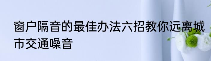 窗户隔音的最佳办法六招教你远离城市交通噪音