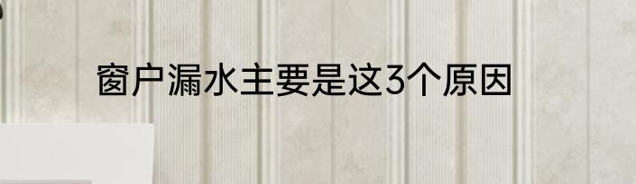 窗户漏水主要是这3个原因
