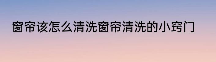 窗帘该怎么清洗窗帘清洗的小窍门