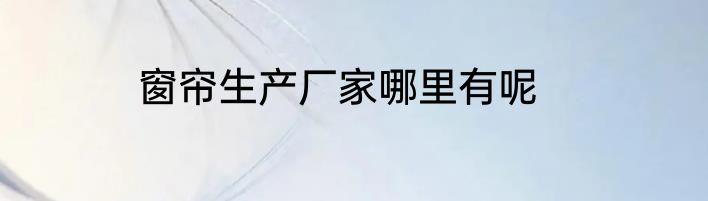 窗帘生产厂家哪里有呢