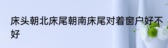 床头朝北床尾朝南床尾对着窗户好不好