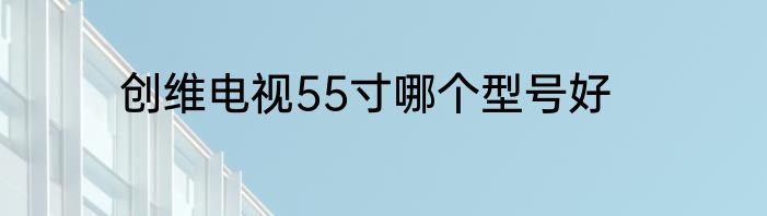 创维电视55寸哪个型号好