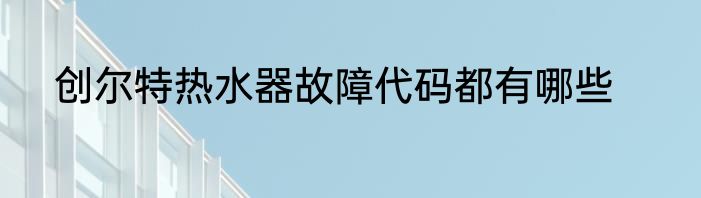 创尔特热水器故障代码都有哪些