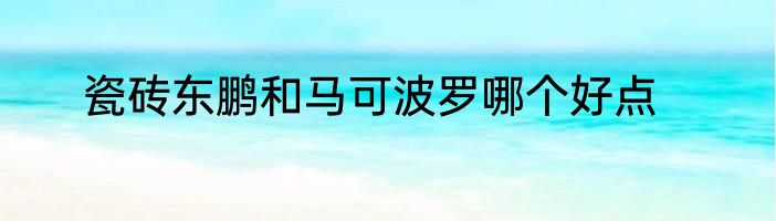 瓷砖东鹏和马可波罗哪个好点