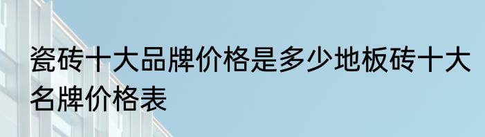 瓷砖十大品牌价格是多少地板砖十大名牌价格表
