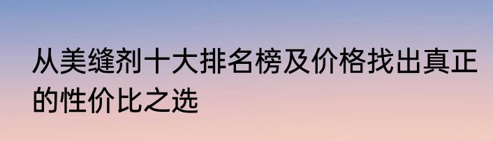 从美缝剂十大排名榜及价格找出真正的性价比之选