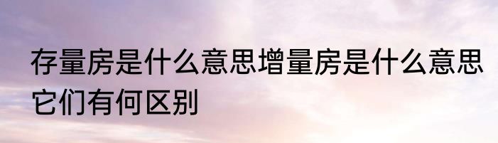 存量房是什么意思增量房是什么意思它们有何区别