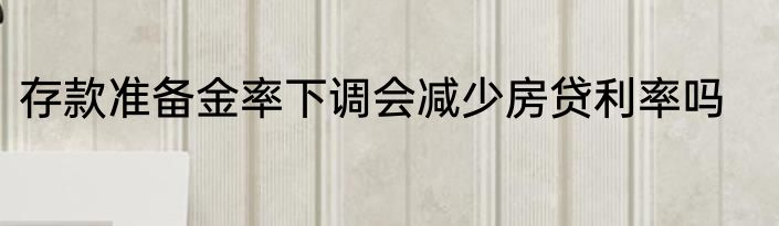 存款准备金率下调会减少房贷利率吗
