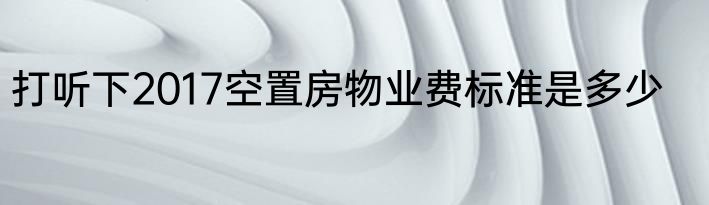打听下2017空置房物业费标准是多少
