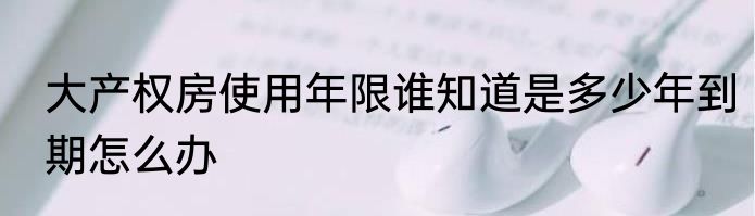 大产权房使用年限谁知道是多少年到期怎么办