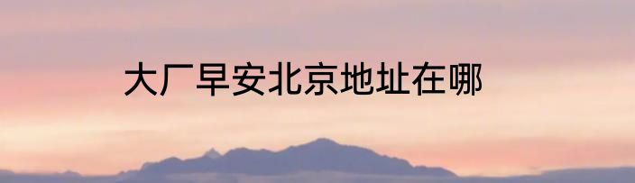 大厂早安北京地址在哪