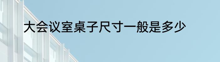 大会议室桌子尺寸一般是多少