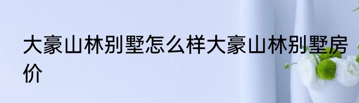 大豪山林别墅怎么样大豪山林别墅房价