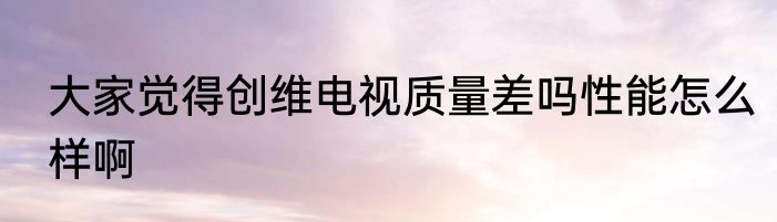 大家觉得创维电视质量差吗性能怎么样啊