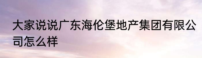 大家说说广东海伦堡地产集团有限公司怎么样