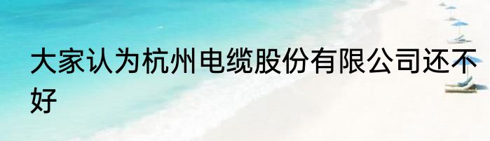 大家认为杭州电缆股份有限公司还不好