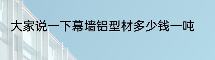 大家说一下幕墙铝型材多少钱一吨