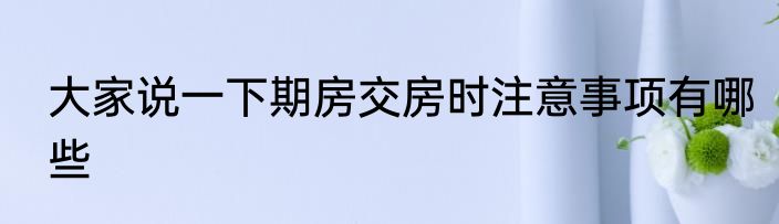 大家说一下期房交房时注意事项有哪些