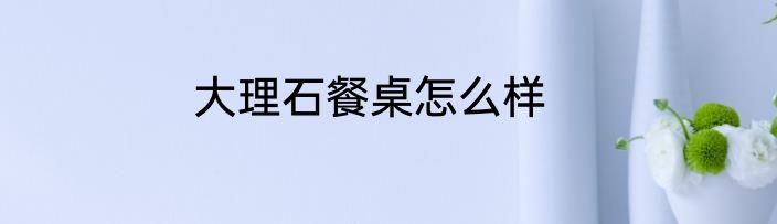 大理石餐桌怎么样