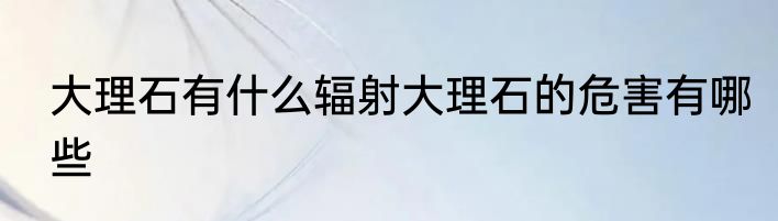 大理石有什么辐射大理石的危害有哪些