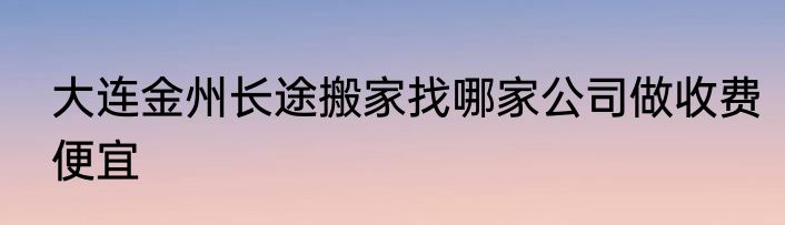 大连金州长途搬家找哪家公司做收费便宜