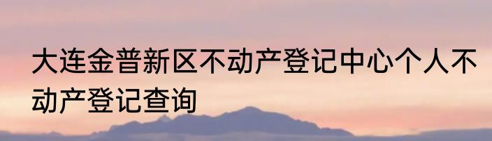 大连金普新区不动产登记中心个人不动产登记查询