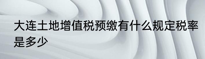大连土地增值税预缴有什么规定税率是多少