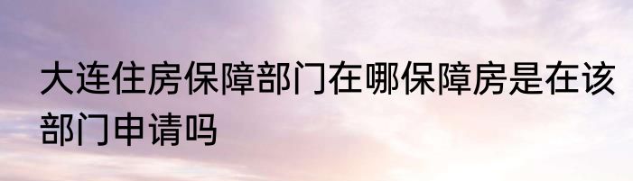 大连住房保障部门在哪保障房是在该部门申请吗