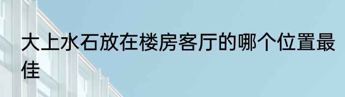 大上水石放在楼房客厅的哪个位置最佳