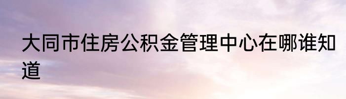大同市住房公积金管理中心在哪谁知道