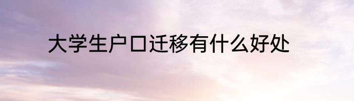 大学生户口迁移有什么好处