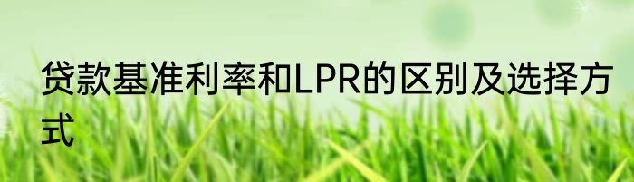 贷款基准利率和LPR的区别及选择方式